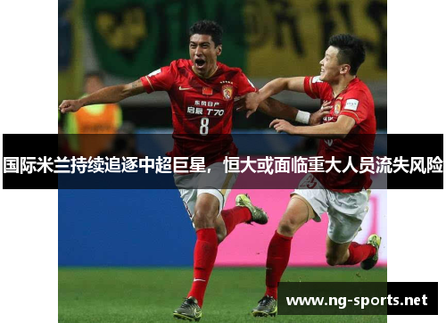 国际米兰持续追逐中超巨星,恒大或面临重大人员流失风险
