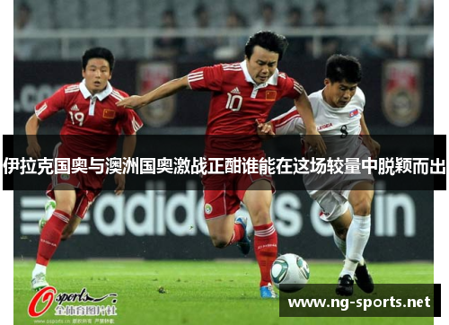 伊拉克国奥与澳洲国奥激战正酣谁能在这场较量中脱颖而出